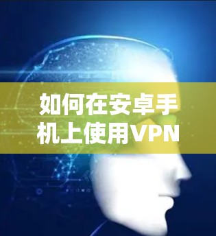 如何在安卓手机上使用VPN?详细步骤与技巧推荐 如何在安卓手机上使用VPN?详细步骤与技巧推荐