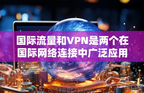 国际流量和VPN是两个在国际网络连接中广泛应用的概念,尽管有细微的差别,但它们在不同应用场景中发挥了重要作用。以下是它们的区别、特点和应用