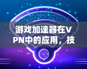游戏加速器在VPN中的应用,技术与市场的双重优势 游戏加速器在VPN中的应用,技术与市场的双重优势