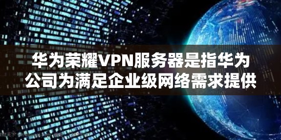 华为荣耀VPN服务器是指华为公司为满足企业级网络需求提供的一种VPN解决方案。荣耀VPN以其先进的网络技术、强大的安全防护和灵活的租期选择而闻名。以下是关于荣耀VPN服务器的详细信息