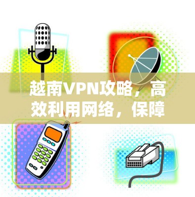 越南VPN攻略,高效利用网络,保障安全与隐私 越南VPN攻略,高效利用网络,保障安全与隐私