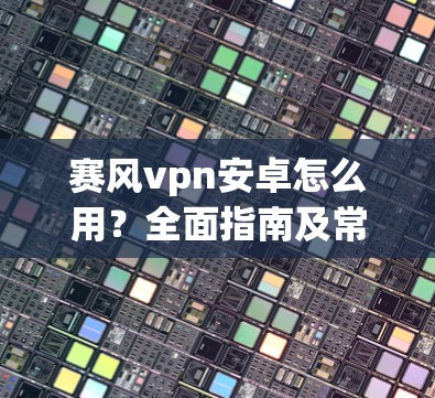 赛风vpn安卓怎么用?全面指南及常见问题解答 赛风vpn安卓怎么用?全面指南及常见问题解答