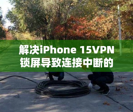解决iPhone 15VPN锁屏导致连接中断的问题，可以按照以下步骤进行