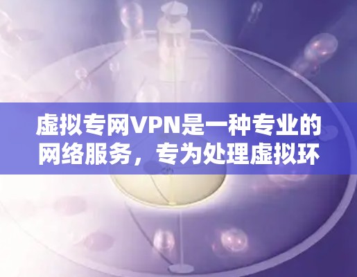 虚拟专网VPN是一种专业的网络服务，专为处理虚拟环境而设计，提供灵活的设备管理、多设备访问和高级功能。以下是对其特点和使用的一些详细说明