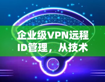 企业级VPN远程ID管理,从技术到实践 企业级VPN远程ID管理,从技术到实践