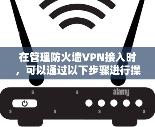 在管理防火墙VPN接入时,可以通过以下步骤进行操作 在管理防火墙VPN接入时,可以通过以下步骤进行操作