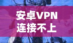 安卓VPN连接不上网,常见问题及解决方案 安卓VPN连接不上网,常见问题及解决方案