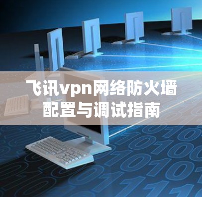飞讯vpn网络防火墙配置与调试指南