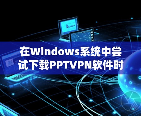 在Windows系统中尝试下载PPTVPN软件时遇到未成功问题,通常可以通过以下步骤解决问题 在Windows系统中尝试下载PPTVPN软件时遇到未成功问题,通常可以通过以下步骤解决问题
