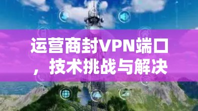 运营商封VPN端口,技术挑战与解决方案析 运营商封VPN端口,技术挑战与解决方案析