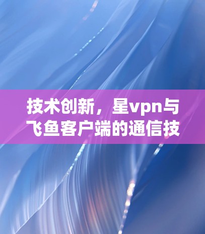 技术创新，星vpn与飞鱼客户端的通信技术突破