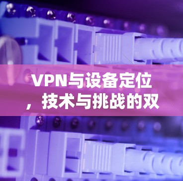 VPN与设备定位,技术与挑战的双重影响 VPN与设备定位,技术与挑战的双重影响