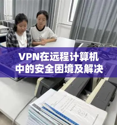 VPN在远程计算机中的安全困境及解决方案 VPN在远程计算机中的安全困境及解决方案