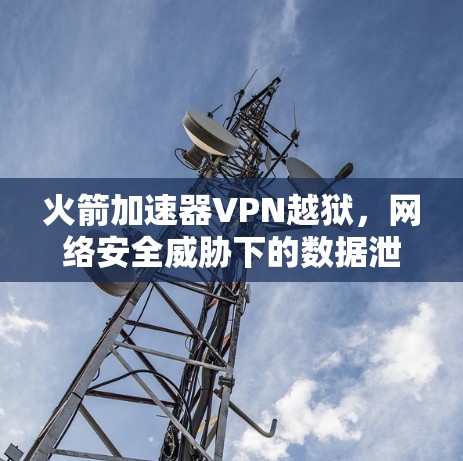 火箭加速器VPN越狱,网络安全威胁下的数据泄露风险与解决方案 火箭加速器VPN越狱,网络安全威胁下的数据泄露风险与解决方案