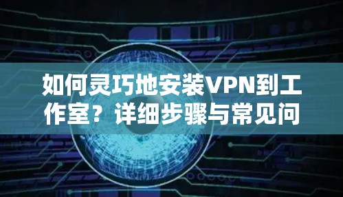 如何灵巧地安装VPN到工作室?详细步骤与常见问题分析 如何灵巧地安装VPN到工作室?详细步骤与常见问题分析