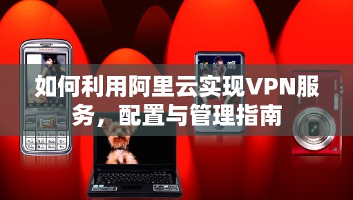 如何利用阿里云实现VPN服务,配置与管理指南 如何利用阿里云实现VPN服务,配置与管理指南