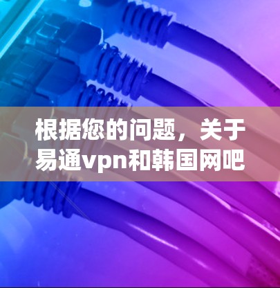 根据您的问题，关于易通vpn和韩国网吧，以下是详细的解释和建议