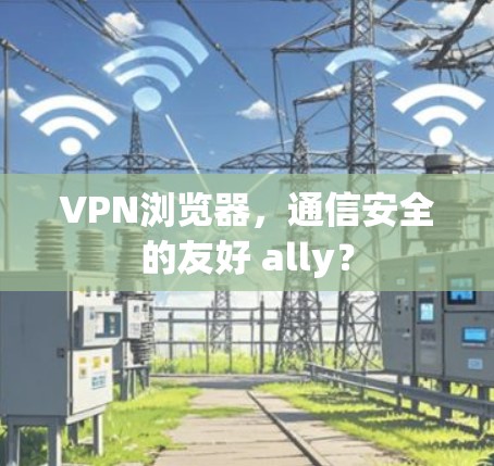 VPN浏览器，通信安全的友好 ally？