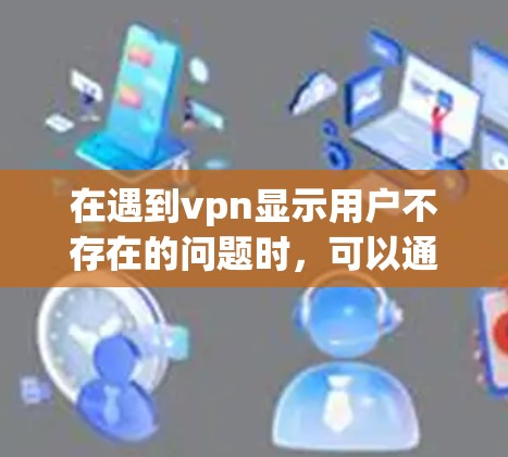 在遇到vpn显示用户不存在的问题时，可以通过以下步骤进行排查和解决