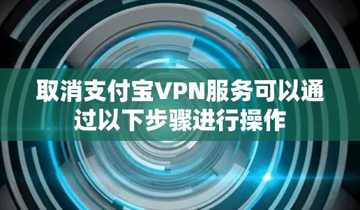 取消支付宝VPN服务可以通过以下步骤进行操作 取消支付宝VPN服务可以通过以下步骤进行操作