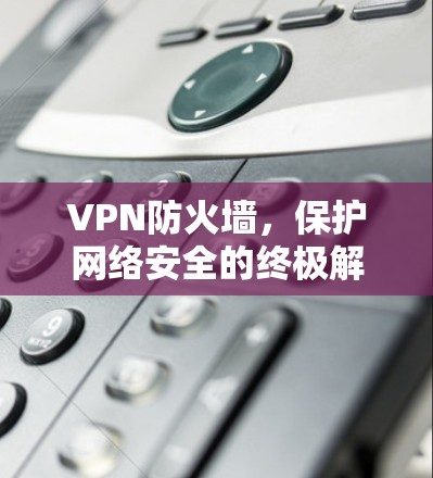 VPN防火墙,保护网络安全的终极解决方案 VPN防火墙,保护网络安全的终极解决方案