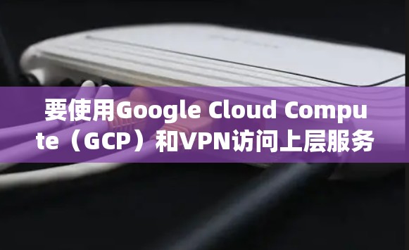 要使用Google Cloud Compute(GCP)和VPN访问上层服务器,以下是一个详细的步骤指南 要使用Google Cloud Compute(GCP)和VPN访问上层服务器,以下是一个详细的步骤指南