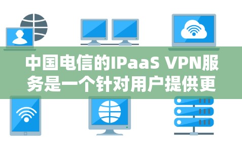 中国电信的IPaaS VPN服务是一个针对用户提供更细致访问控制的解决方案，旨在保护用户隐私并提供更全面的访问管理。以下是关于中国电信IPaaS VPN的详细介绍