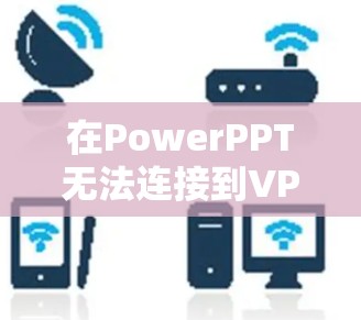 在PowerPPT无法连接到VPN的问题中，以下是逐步的解决步骤