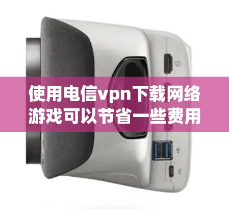 使用电信vpn下载网络游戏可以节省一些费用,但需要注意以下几点