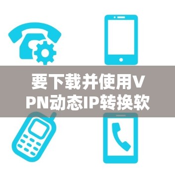要下载并使用VPN动态IP转换软件,可以按照以下步骤进行