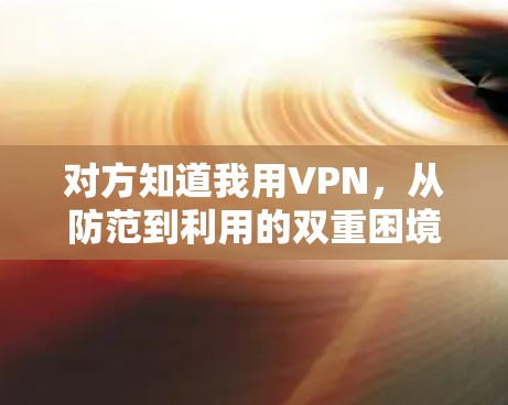 对方知道我用VPN,从防范到利用的双重困境 对方知道我用VPN,从防范到利用的双重困境
