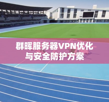 群晖服务器VPN优化与安全防护方案