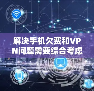 解决手机欠费和VPN问题需要综合考虑多个因素，以下是一步步的解决方案