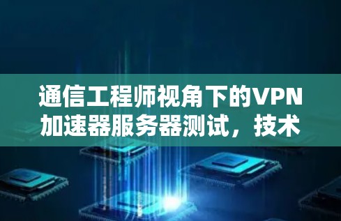 通信工程师视角下的VPN加速器服务器测试，技术解析与优化建议