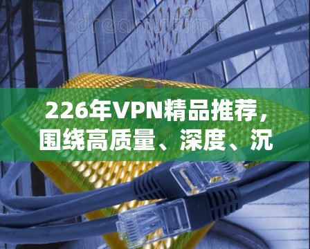 226年VPN精品推荐，围绕高质量、深度、沉浸式的视频内容展开，帮助观众享受更丰富的视觉和听觉体验。以下是我们为您精心挑选的226年VPN精品推荐