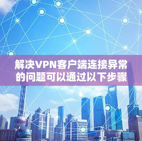 解决VPN客户端连接异常的问题可以通过以下步骤进行排查和修复 解决VPN客户端连接异常的问题可以通过以下步骤进行排查和修复