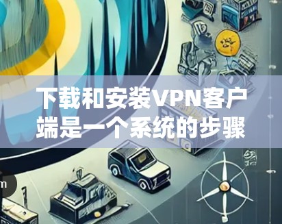 下载和安装VPN客户端是一个系统的步骤，涉及多个步骤和注意事项，以下是一步步的指南