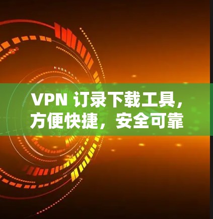 VPN 订录下载工具,方便快捷,安全可靠 VPN 订录下载工具,方便快捷,安全可靠