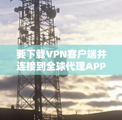 要下载VPN客户端并连接到全球代理APP，您可以按照以下步骤进行