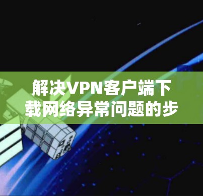 解决VPN客户端下载网络异常问题的步骤如下