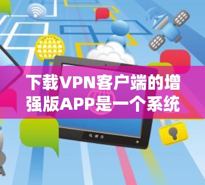 下载VPN客户端的增强版APP是一个系统性的过程，需要遵循以下步骤以确保安全和合规