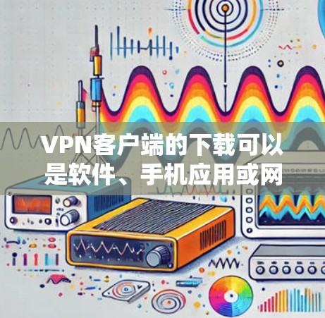 VPN客户端的下载可以是软件、手机应用或网页版应用。以下是一些常见的VPN客户端下载方法