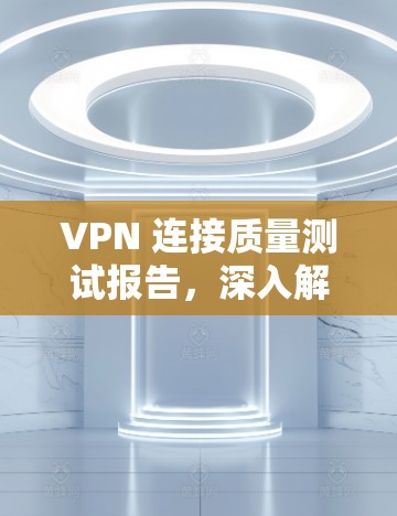 VPN 连接质量测试报告，深入解析技术与安全