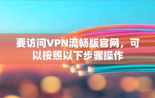 要访问VPN流畅版官网,可以按照以下步骤操作 要访问VPN流畅版官网,可以按照以下步骤操作