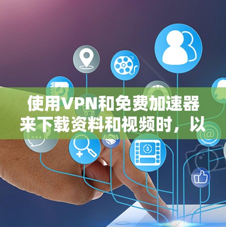 使用VPN和免费加速器来下载资料和视频时，以下是一些关键步骤和注意事项