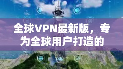 全球VPN最新版,专为全球用户打造的网络防护与访问服务 全球VPN最新版,专为全球用户打造的网络防护与访问服务