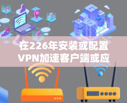 在226年安装或配置VPN加速客户端或应用,您可以按照以下步骤进行 在226年安装或配置VPN加速客户端或应用,您可以按照以下步骤进行