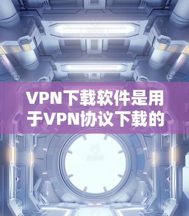 VPN下载软件是用于VPN协议下载的工具，以下是一些受欢迎的VPN下载软件推荐