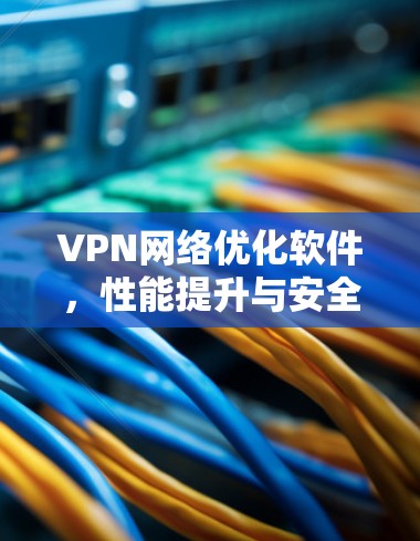 VPN网络优化软件，性能提升与安全保障