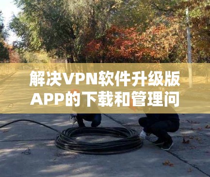 解决VPN软件升级版APP的下载和管理问题，可以从以下几个方面入手